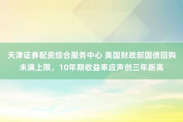 天津证券配资综合服务中心 美国财政部国债回购未满上限，10年期收益率应声创三年新高