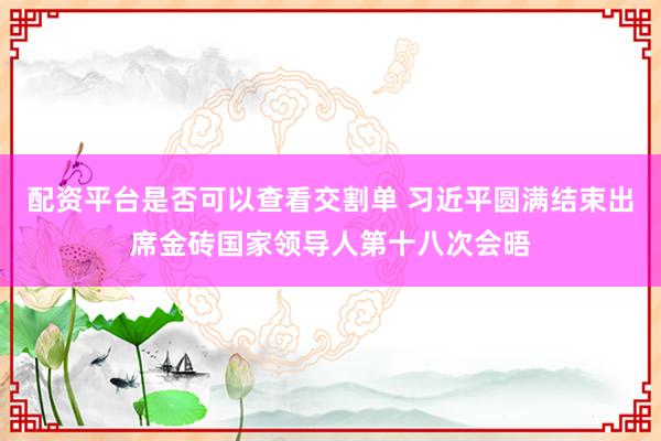配资平台是否可以查看交割单 习近平圆满结束出席金砖国家领导人第十八次会晤