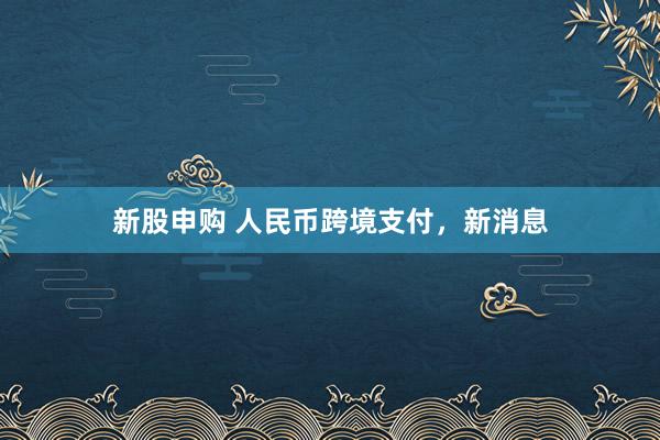 新股申购 人民币跨境支付，新消息