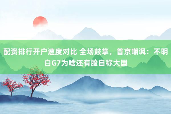 配资排行开户速度对比 全场鼓掌，普京嘲讽：不明白G7为啥还有脸自称大国