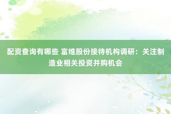 配资查询有哪些 富维股份接待机构调研：关注制造业相关投资并购机会