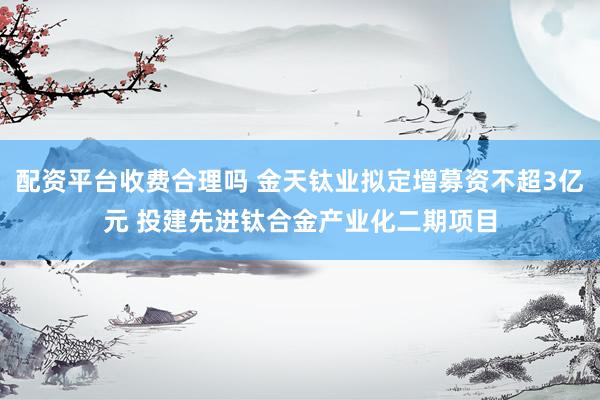 配资平台收费合理吗 金天钛业拟定增募资不超3亿元 投建先进钛合金产业化二期项目