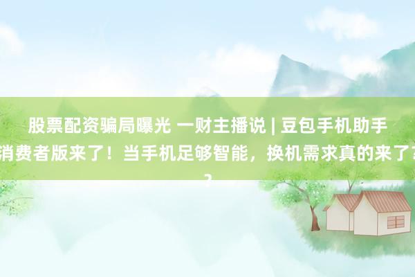 股票配资骗局曝光 一财主播说 | 豆包手机助手消费者版来了！当手机足够智能，换机需求真的来了？