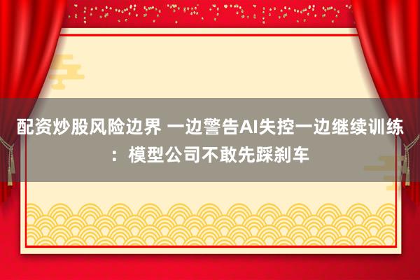 配资炒股风险边界 一边警告AI失控一边继续训练：模型公司不敢先踩刹车