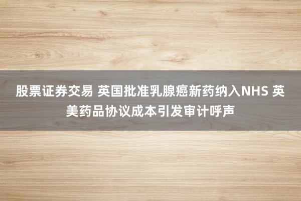 股票证券交易 英国批准乳腺癌新药纳入NHS 英美药品协议成本引发审计呼声