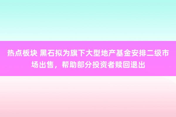 热点板块 黑石拟为旗下大型地产基金安排二级市场出售，帮助部分投资者赎回退出