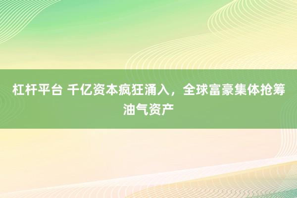 杠杆平台 千亿资本疯狂涌入，全球富豪集体抢筹油气资产