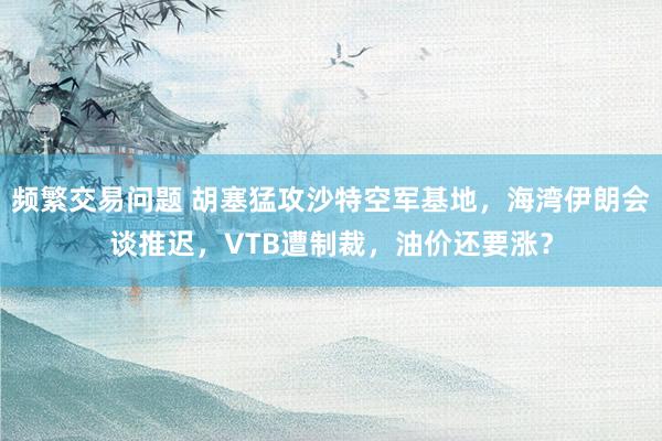 频繁交易问题 胡塞猛攻沙特空军基地,海湾伊朗会谈推迟,VTB遭制裁,油价还要涨?