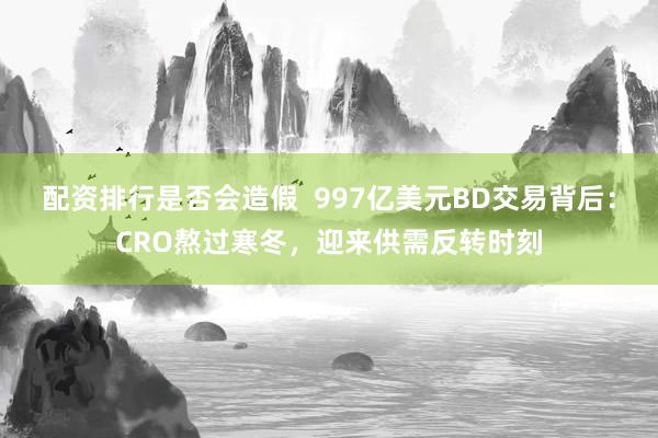 配资排行是否会造假  997亿美元BD交易背后：CRO熬过寒冬，迎来供需反转时刻