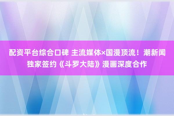 配资平台综合口碑 主流媒体×国漫顶流！潮新闻独家签约《斗罗大陆》漫画深度合作