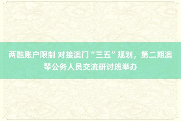 两融账户限制 对接澳门“三五”规划，第二期澳琴公务人员交流研讨班举办