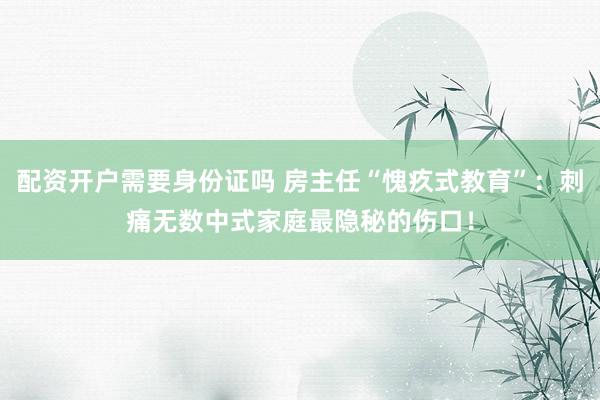 配资开户需要身份证吗 房主任“愧疚式教育”:刺痛无数中式家庭最隐秘的伤口!