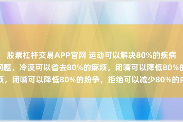 股票杠杆交易APP官网 运动可以解决80%的疾病,有钱可以解决80%的问题,冷漠可以省去80%的麻烦,闭嘴可以降低80%的纷争,拒绝可以减少80%的内耗
