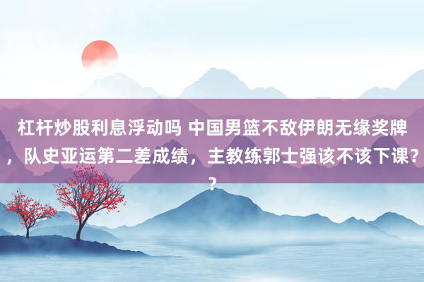 杠杆炒股利息浮动吗 中国男篮不敌伊朗无缘奖牌，队史亚运第二差成绩，主教练郭士强该不该下课？