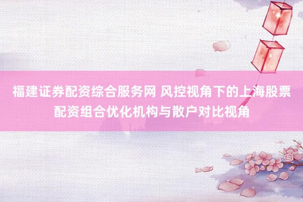 福建证券配资综合服务网 风控视角下的上海股票配资组合优化机构与散户对比视角