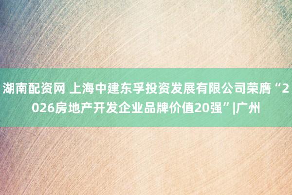 湖南配资网 上海中建东孚投资发展有限公司荣膺“2026房地产开发企业品牌价值20强”|广州