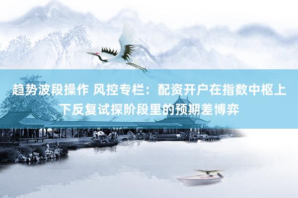趋势波段操作 风控专栏：配资开户在指数中枢上下反复试探阶段里的预期差博弈