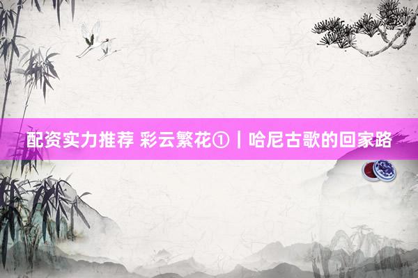 配资实力推荐 彩云繁花①｜哈尼古歌的回家路