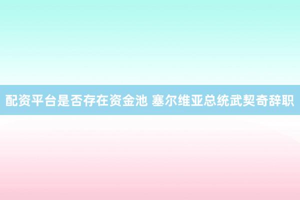 配资平台是否存在资金池 塞尔维亚总统武契奇辞职