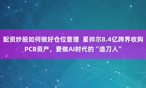配资炒股如何做好仓位管理  星帅尔8.4亿跨界收购PCB资产，要做AI时代的“造刀人”