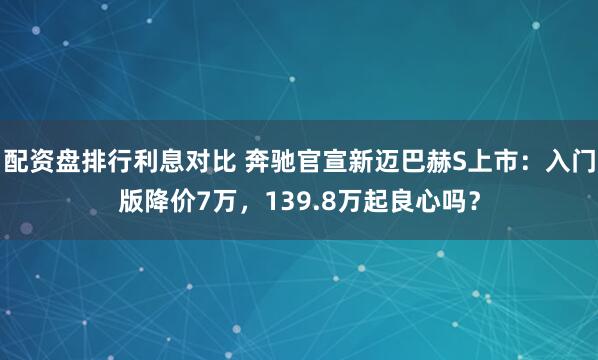 配资盘排行利息对比 奔驰官宣新迈巴赫S上市：入门版降价7万，139.8万起良心吗？