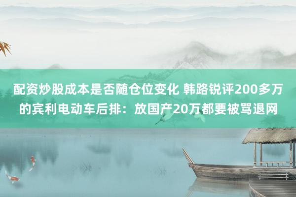 配资炒股成本是否随仓位变化 韩路锐评200多万的宾利电动车后排：放国产20万都要被骂退网