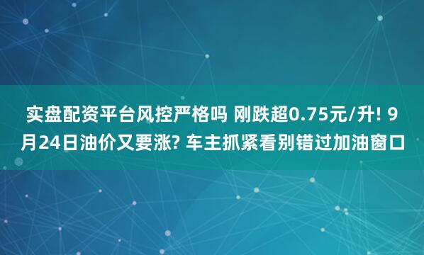 实盘配资平台风控严格吗 刚跌超0.75元/升! 9月24日油价又要涨? 车主抓紧看别错过加油窗口