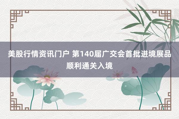美股行情资讯门户 第140届广交会首批进境展品顺利通关入境