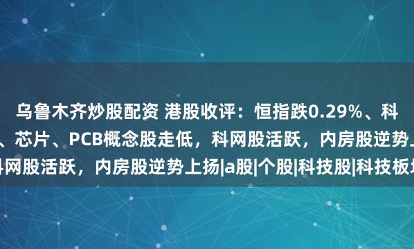 乌鲁木齐炒股配资 港股收评：恒指跌0.29%、科指跌0.41%，光通信、芯片、PCB概念股走低，科网股活跃，内房股逆势上扬|a股|个股|科技股|科技板块