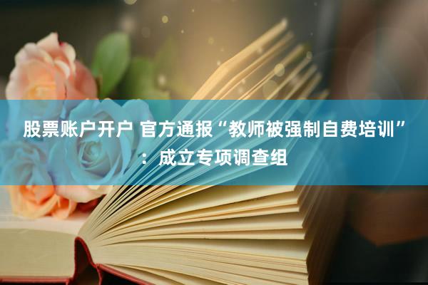 股票账户开户 官方通报“教师被强制自费培训”：成立专项调查组