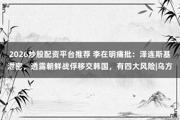 2026炒股配资平台推荐 李在明痛批：泽连斯基泄密，透露朝鲜战俘移交韩国，有四大风险|乌方