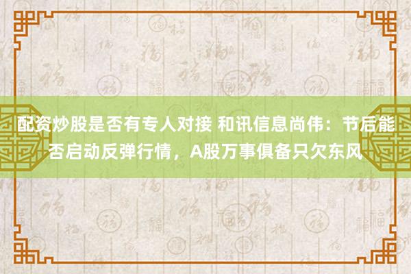 配资炒股是否有专人对接 和讯信息尚伟：节后能否启动反弹行情，A股万事俱备只欠东风