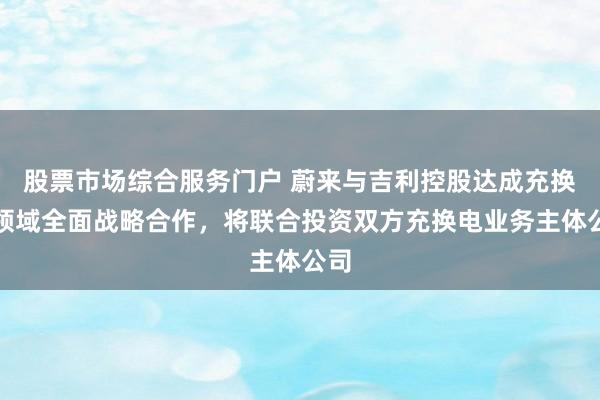股票市场综合服务门户 蔚来与吉利控股达成充换电领域全面战略合作，将联合投资双方充换电业务主体公司
