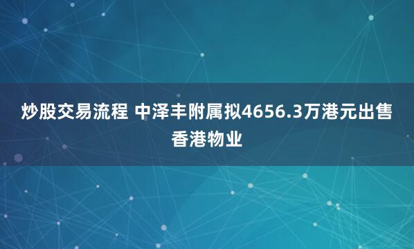 炒股交易流程 中泽丰附属拟4656.3万港元出售香港物业