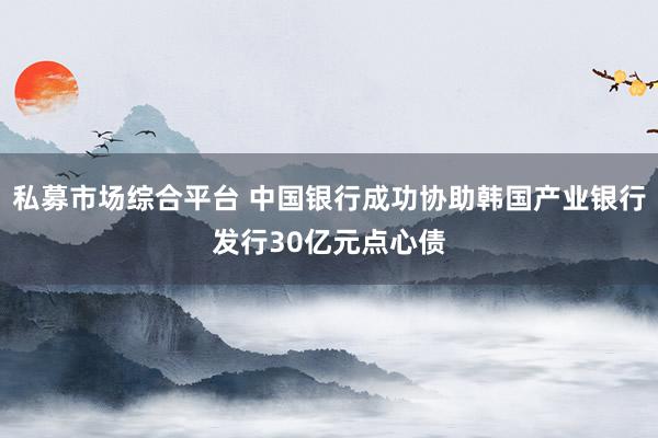 私募市场综合平台 中国银行成功协助韩国产业银行发行30亿元点心债