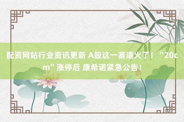 配资网站行业资讯更新 A股这一赛道火了！“20cm”涨停后 康希诺紧急公告！