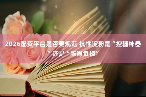 2026配资平台是否更规范 抗性淀粉是“控糖神器”还是“肠胃负担”