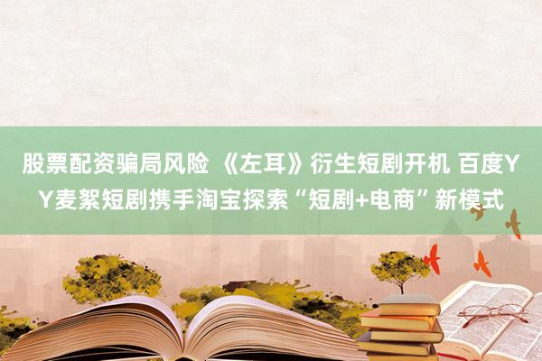 股票配资骗局风险 《左耳》衍生短剧开机 百度YY麦絮短剧携手淘宝探索“短剧+电商”新模式