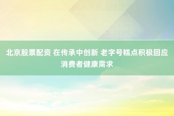 北京股票配资 在传承中创新 老字号糕点积极回应消费者健康需求