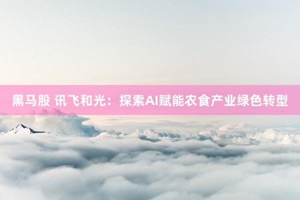 黑马股 讯飞和光：探索AI赋能农食产业绿色转型