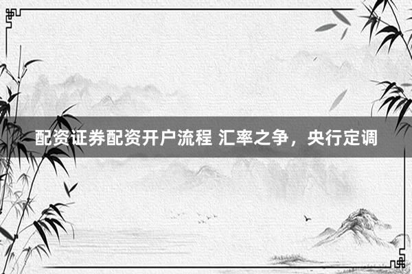 配资证券配资开户流程 汇率之争，央行定调