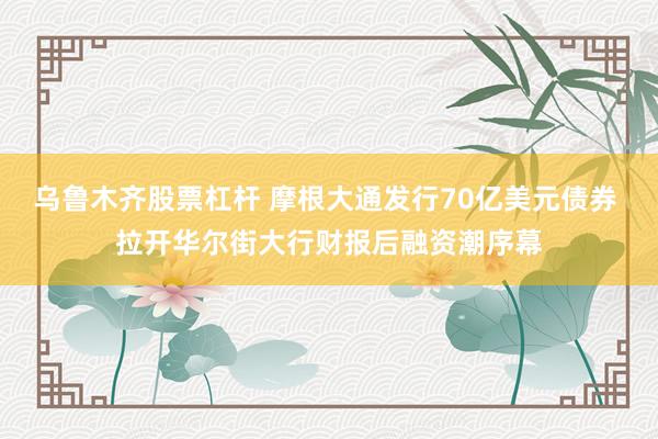 乌鲁木齐股票杠杆 摩根大通发行70亿美元债券 拉开华尔街大行财报后融资潮序幕