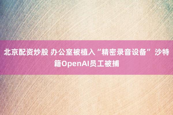 北京配资炒股 办公室被植入“精密录音设备” 沙特籍OpenAI员工被捕