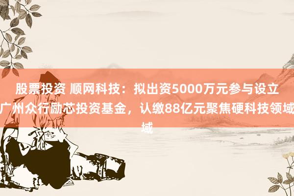 股票投资 顺网科技：拟出资5000万元参与设立广州众行励芯投资基金，认缴88亿元聚焦硬科技领域