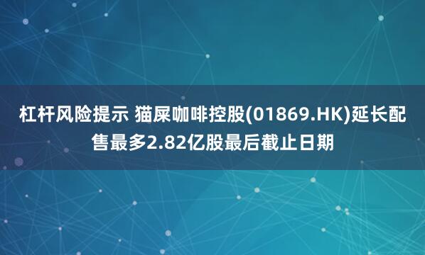 杠杆风险提示 猫屎咖啡控股(01869.HK)延长配售最多2.82亿股最后截止日期