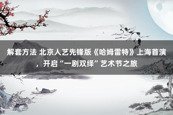 解套方法 北京人艺先锋版《哈姆雷特》上海首演，开启“一剧双绎”艺术节之旅
