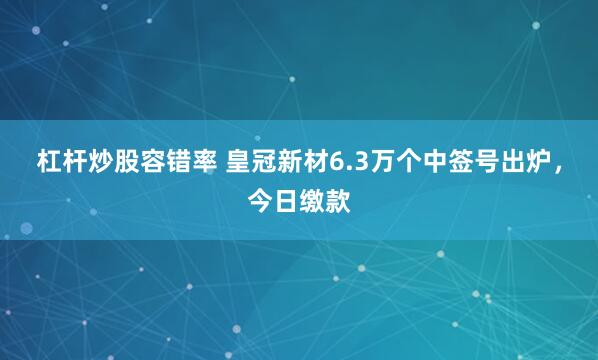 杠杆炒股容错率 皇冠新材6.3万个中签号出炉，今日缴款