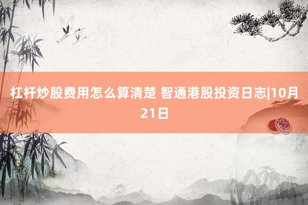 杠杆炒股费用怎么算清楚 智通港股投资日志|10月21日