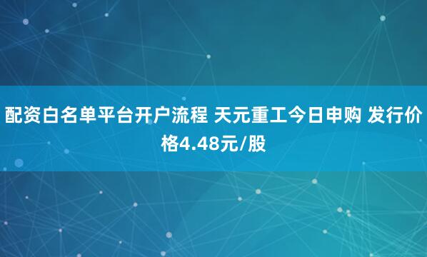 配资白名单平台开户流程 天元重工今日申购 发行价格4.48元/股
