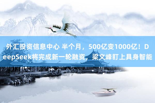 外汇投资信息中心 半个月，500亿变1000亿！DeepSeek将完成新一轮融资，梁文峰盯上具身智能